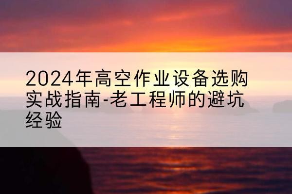 云县高空作业升降机厂家推荐-2024年高空作业设备选购实战指南-老工程师的避坑经验
