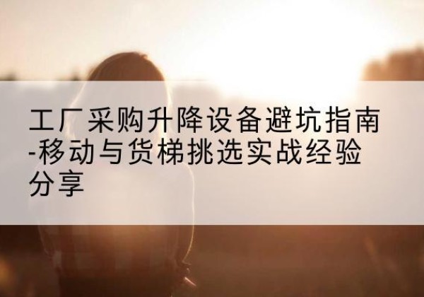 云县移动式升降机怎么选-工厂采购升降设备避坑指南-移动与货梯挑选实战经验分享