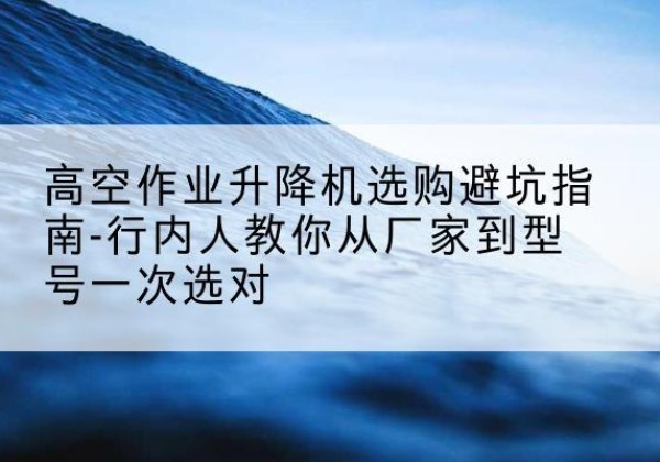 云县升降平台厂家-高空作业升降机选购避坑指南-行内人教你从厂家到型号一次选对