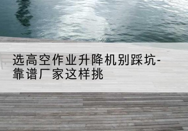 云县剪叉式升降机厂家-选高空作业升降机别踩坑-靠谱厂家这样挑