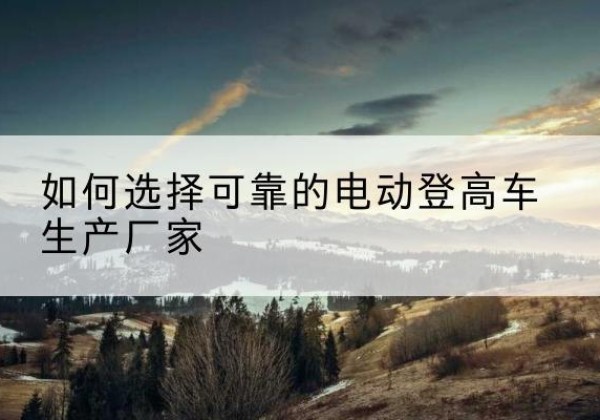 云县电动登高车厂家-如何选择可靠的电动登高车生产厂家