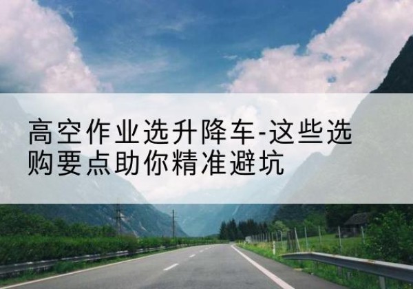 云县升降车厂家-高空作业选升降车-这些选购要点助你*避坑