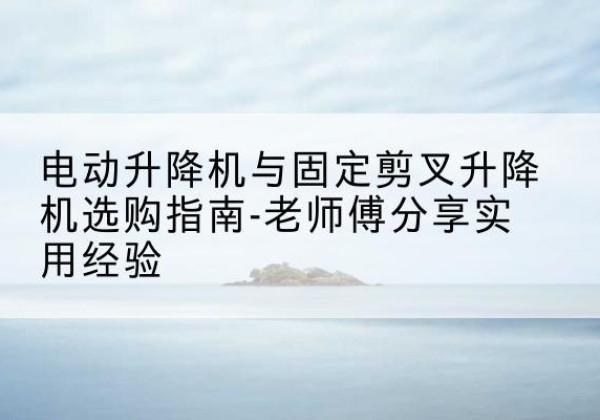 云县电动升降机怎么选-电动升降机与固定剪叉升降机选购指南-老师傅分享实用经验