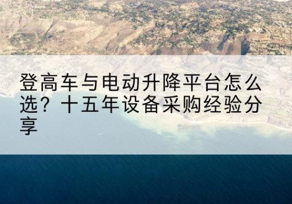 云县登高车厂家厂家-登高车与电动升降平台怎么选？十五年设备采购经验分享