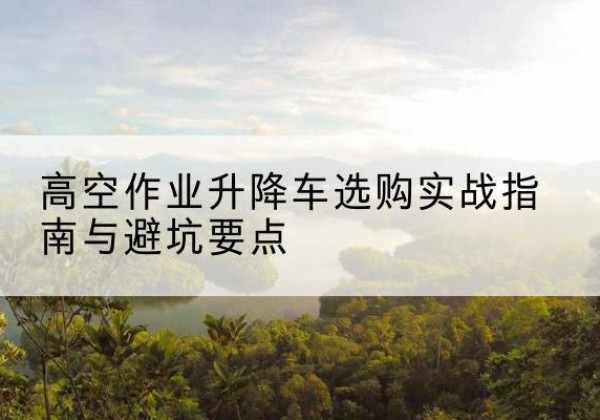 云县升降车怎么选-高空作业升降车选购实战指南与避坑要点