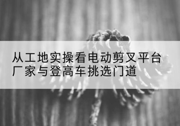 云县电动剪叉升降平台厂家-从工地实操看电动剪叉平台厂家与登高车挑选门道