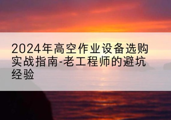 云县高空作业升降机厂家推荐-2024年高空作业设备选购实战指南-老工程师的避坑经验