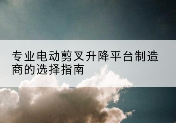 云县电动剪叉升降平台厂家-专业电动剪叉升降平台制造商的选择指南